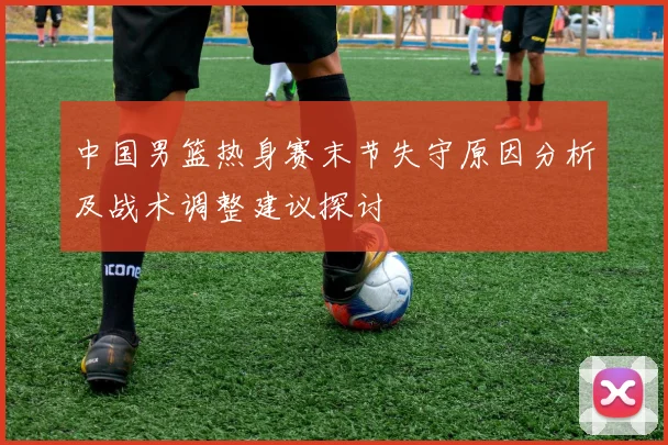 中国男篮热身赛末节失守原因分析及战术调整建议探讨