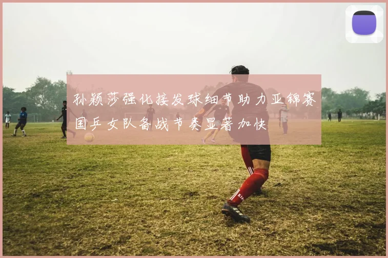孙颖莎强化接发球细节助力亚锦赛国乒女队备战节奏显著加快