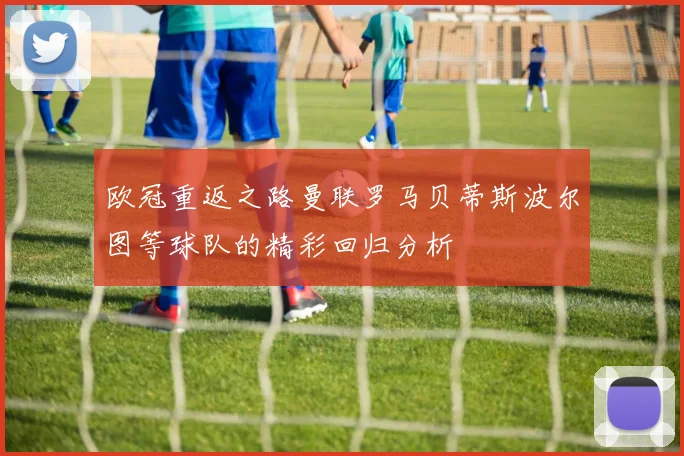 欧冠重返之路曼联罗马贝蒂斯波尔图等球队的精彩回归分析