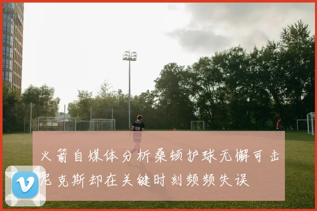 火箭自媒体分析桑顿护球无懈可击尼克斯却在关键时刻频频失误